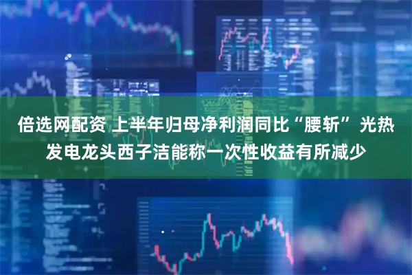 倍选网配资 上半年归母净利润同比“腰斩” 光热发电龙头西子洁能称一次性收益有所减少