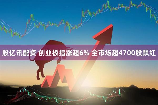 股亿讯配资 创业板指涨超6% 全市场超4700股飘红