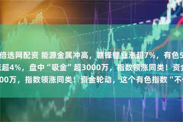 倍选网配资 能源金属冲高，赣锋锂业涨超7%，有色50ETF(159652)放量涨超4%，盘中“吸金”超3000万，指数领涨同类！资金轮动，这个有色指数“不偏科”