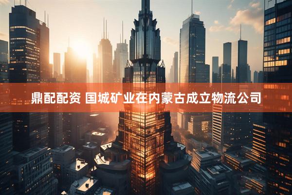 鼎配配资 国城矿业在内蒙古成立物流公司